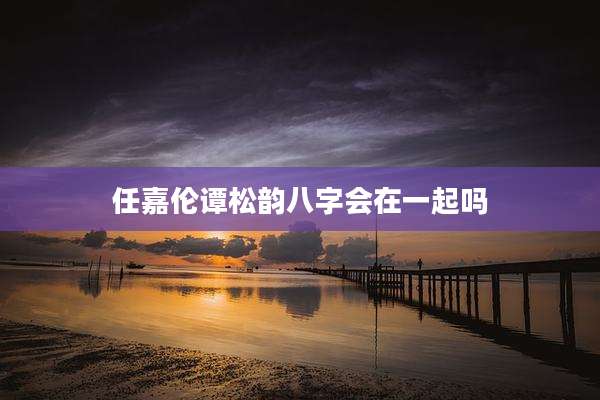 任嘉伦谭松韵八字会在一起吗