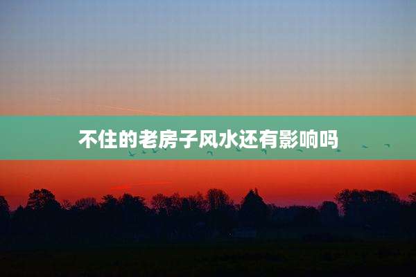 不住的老房子风水还有影响吗
