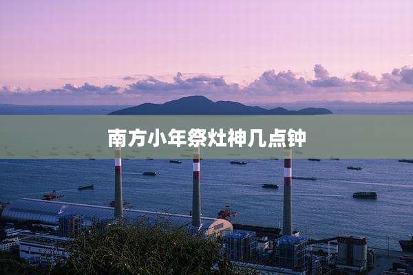 南方小年祭灶神几点钟