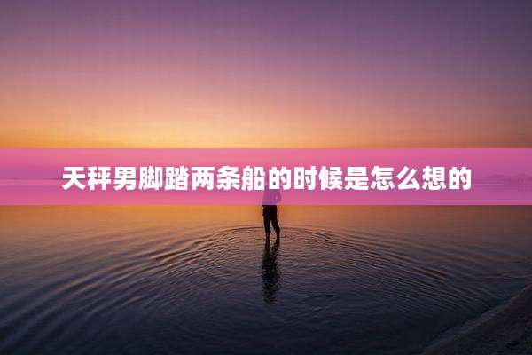 天秤男脚踏两条船的时候是怎么想的