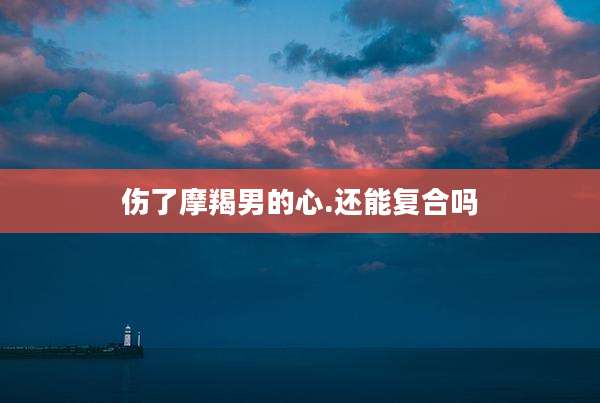 伤了摩羯男的心.还能复合吗