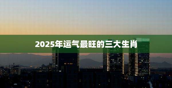 2025年运气最旺的三大生肖