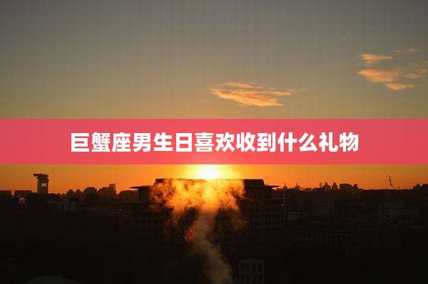 巨蟹座男生日喜欢收到什么礼物