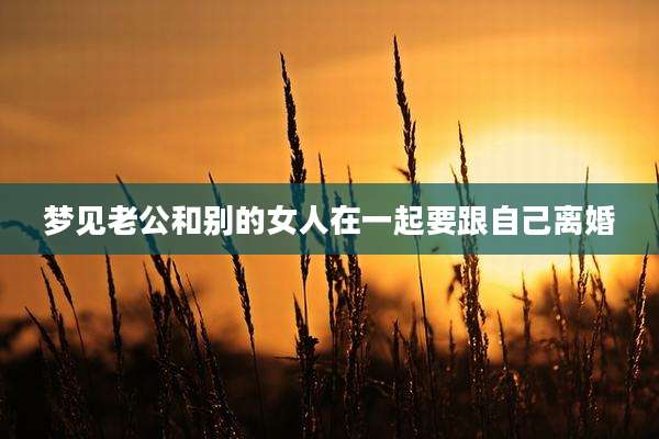 梦见老公和别的女人在一起要跟自己离婚