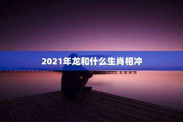 2021年龙和什么生肖相冲