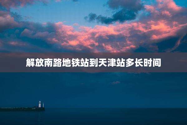 解放南路地铁站到天津站多长时间
