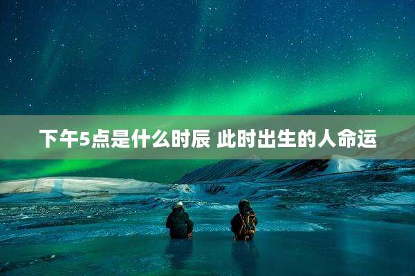 下午5点是什么时辰 此时出生的人命运