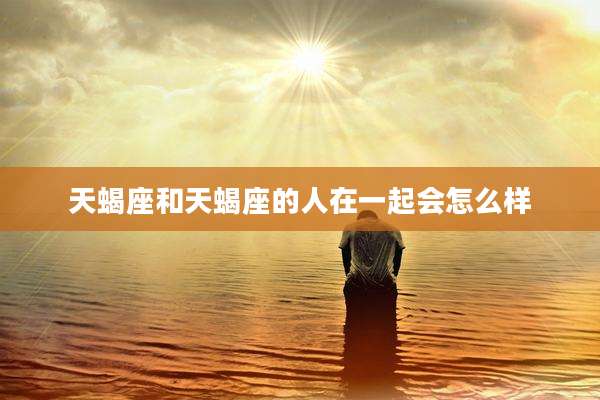 天蝎座和天蝎座的人在一起会怎么样
