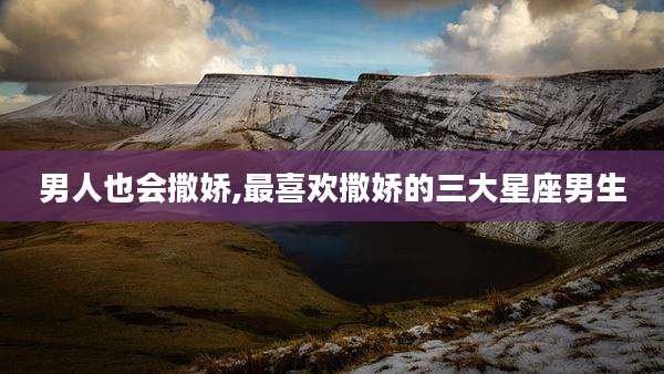 男人也会撒娇,最喜欢撒娇的三大星座男生