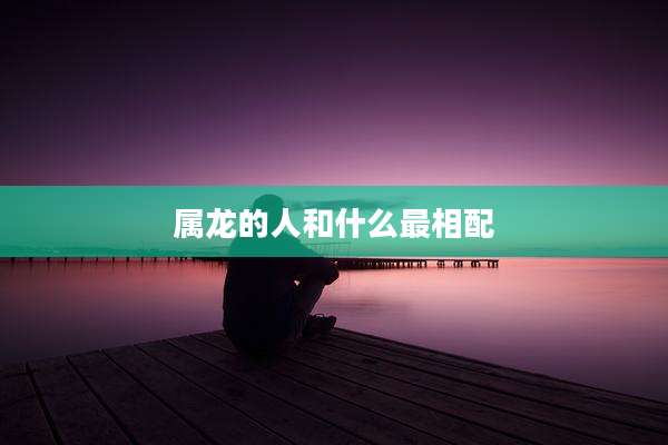属龙的人和什么最相配