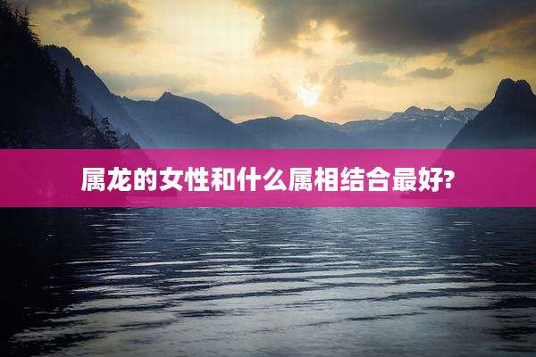 属龙的女性和什么属相结合最好?