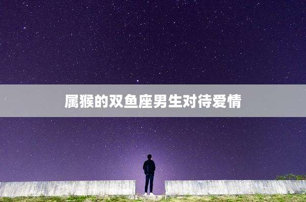 属猴的双鱼座男生对待爱情
