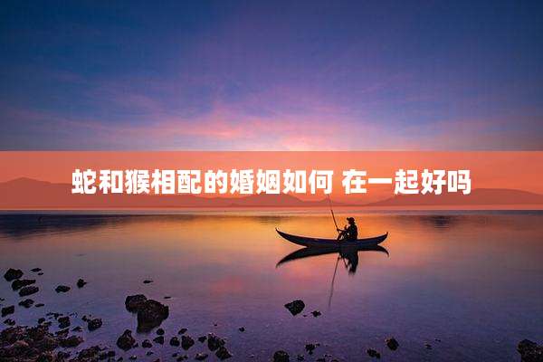 蛇和猴相配的婚姻如何 在一起好吗