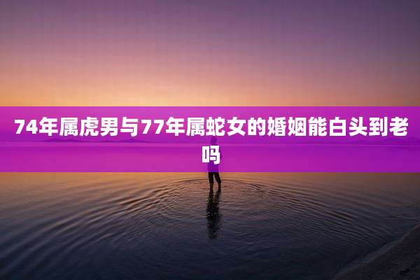 74年属虎男与77年属蛇女的婚姻能白头到老吗
