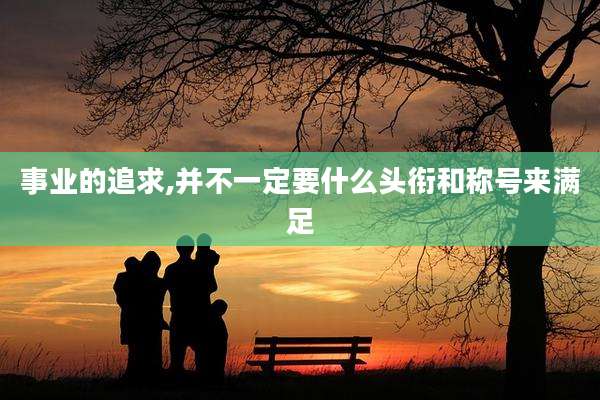 事业的追求,并不一定要什么头衔和称号来满足