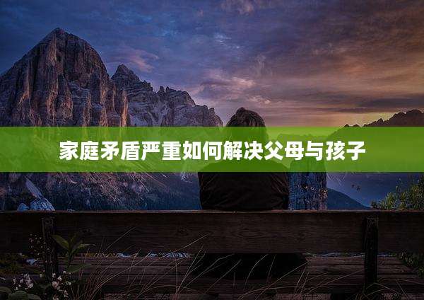 家庭矛盾严重如何解决父母与孩子