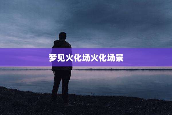 梦见火化场火化场景