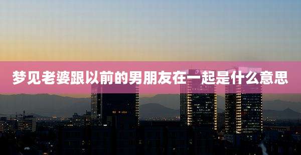 梦见老婆跟以前的男朋友在一起是什么意思