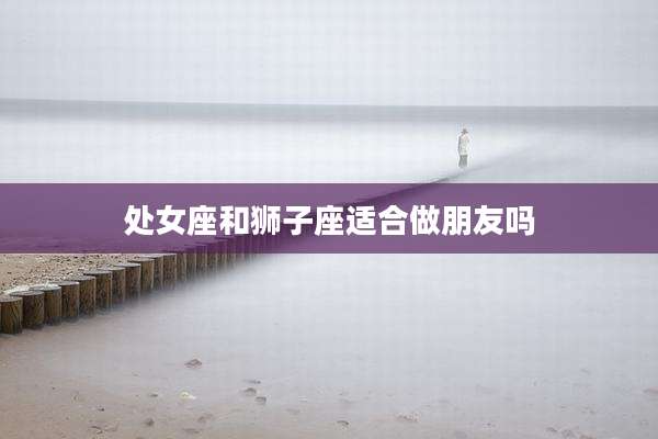 处女座和狮子座适合做朋友吗