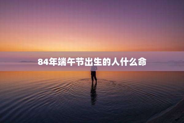 84年端午节出生的人什么命