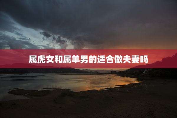 属虎女和属羊男的适合做夫妻吗
