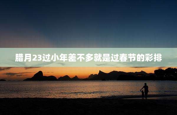 腊月23过小年差不多就是过春节的彩排