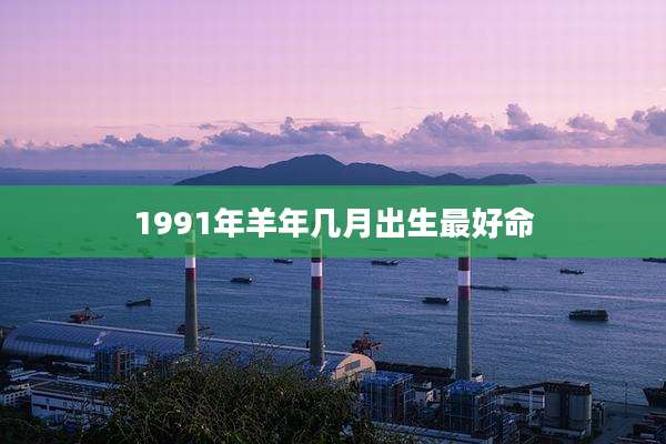 1991年羊年几月出生最好命