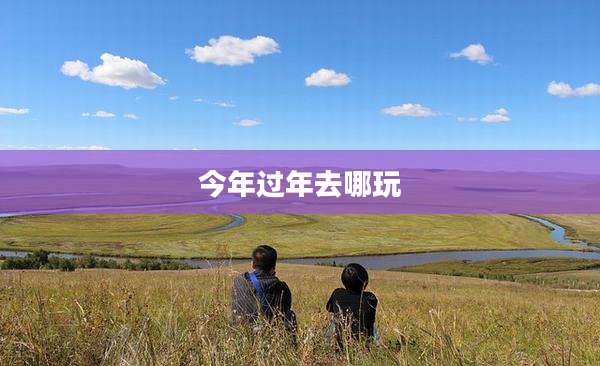 今年过年去哪玩