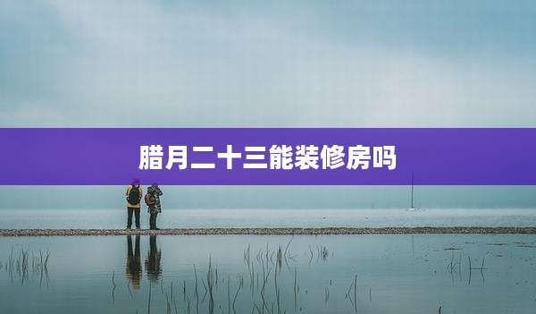 腊月二十三能装修房吗