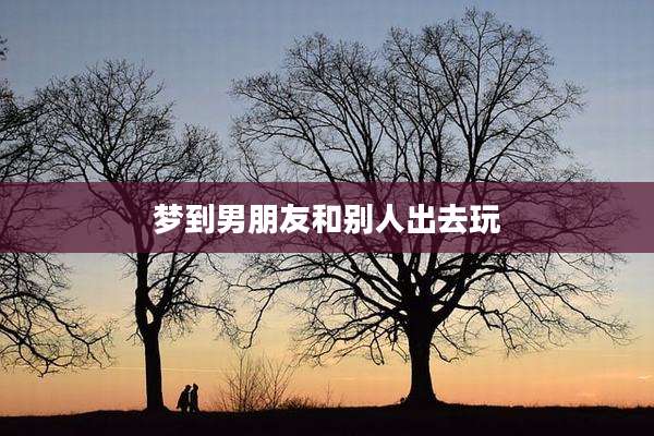 梦到男朋友和别人出去玩