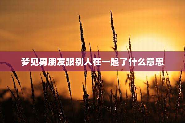梦见男朋友跟别人在一起了什么意思