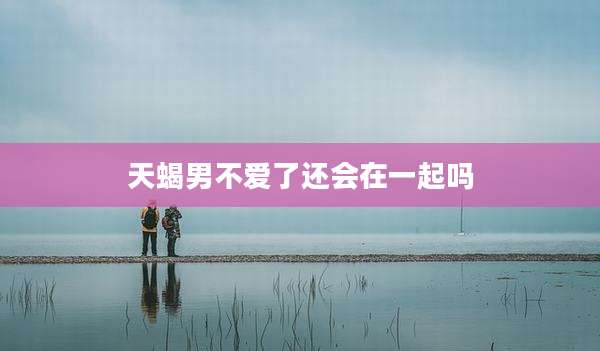 天蝎男不爱了还会在一起吗