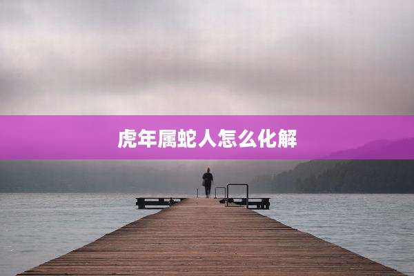 虎年属蛇人怎么化解