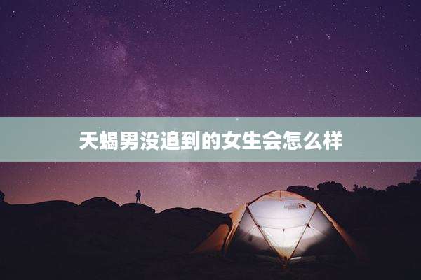 天蝎男没追到的女生会怎么样