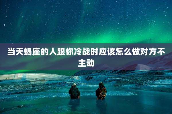 当天蝎座的人跟你冷战时应该怎么做对方不主动