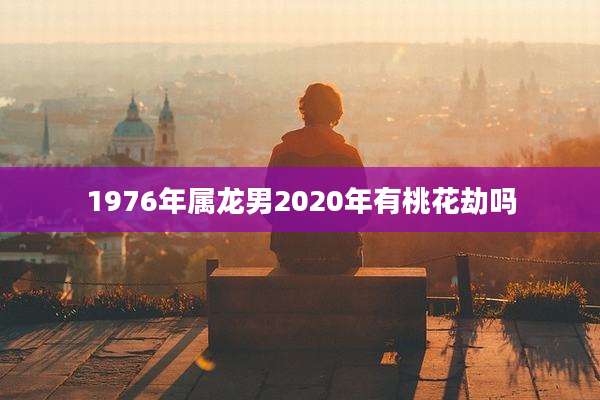 1976年属龙男2020年有桃花劫吗