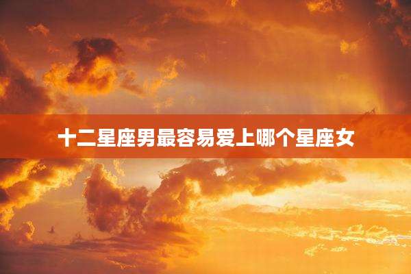 十二星座男最容易爱上哪个星座女