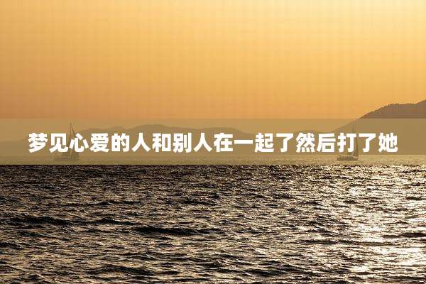 梦见心爱的人和别人在一起了然后打了她
