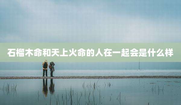 石榴木命和天上火命的人在一起会是什么样