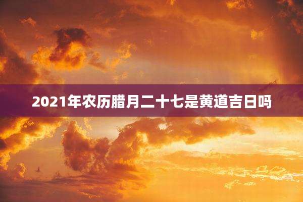 2021年农历腊月二十七是黄道吉日吗