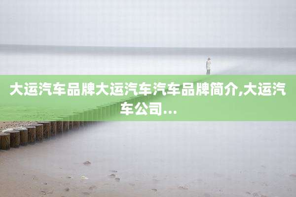 大运汽车品牌大运汽车汽车品牌简介,大运汽车公司...