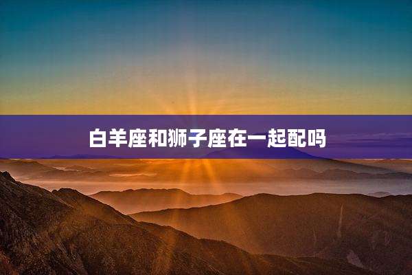白羊座和狮子座在一起配吗