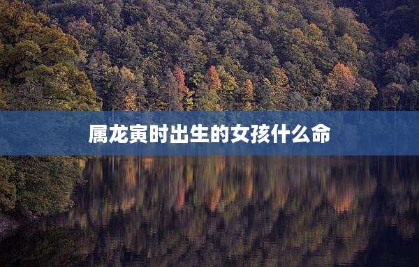 属龙寅时出生的女孩什么命