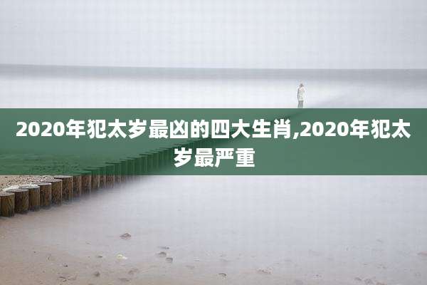 2020年犯太岁最凶的四大生肖,2020年犯太岁最严重