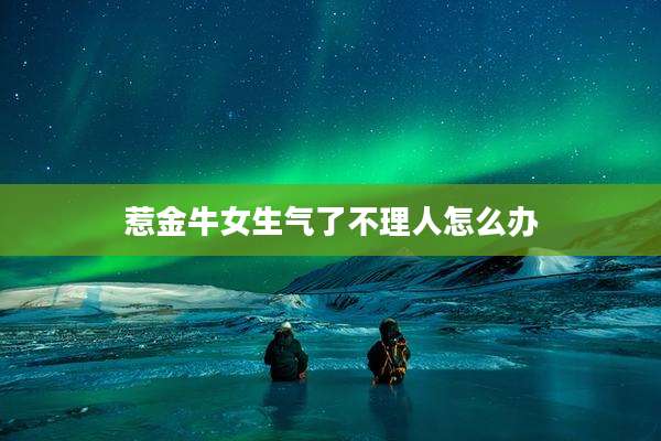 惹金牛女生气了不理人怎么办