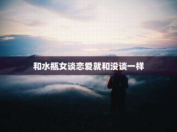 和水瓶女谈恋爱就和没谈一样