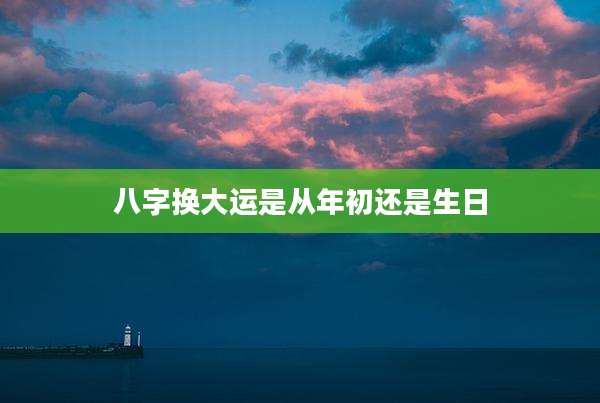 八字换大运是从年初还是生日
