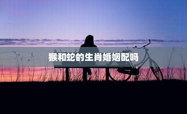 猴和蛇的生肖婚姻配吗