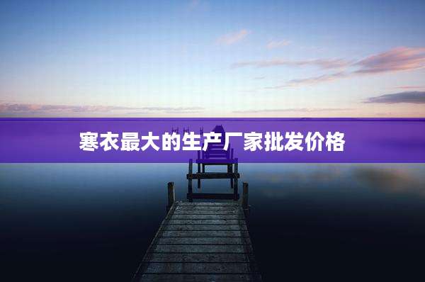 寒衣最大的生产厂家批发价格