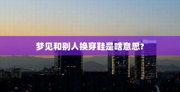 梦见和别人换穿鞋是啥意思?